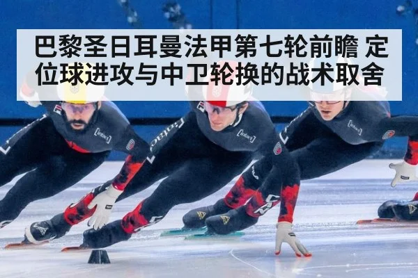 巴黎圣日耳曼法甲第七轮前瞻 定位球进攻与中卫轮换的战术取舍
