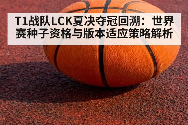 T1战队LCK夏决夺冠回溯:世界赛种子资格与版本适应策略解析